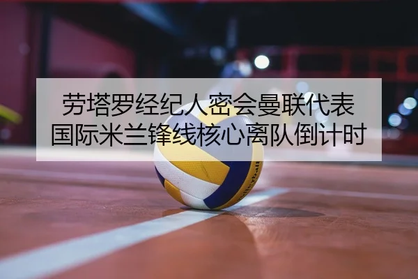 劳塔罗经纪人密会曼联代表 国际米兰锋线核心离队倒计时