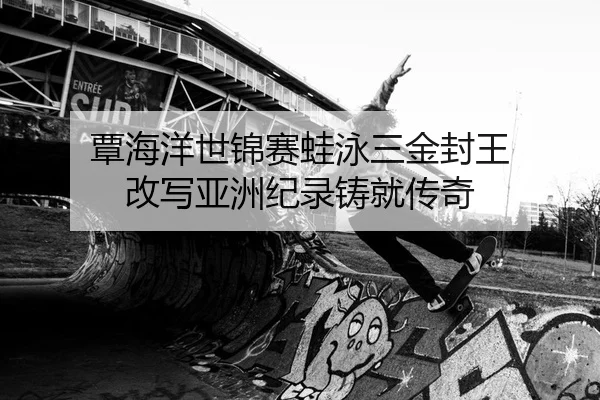覃海洋世锦赛蛙泳三金封王 改写亚洲纪录铸就传奇