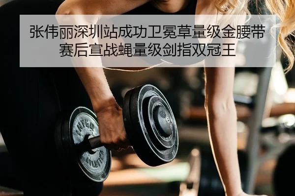 张伟丽深圳站成功卫冕草量级金腰带 赛后宣战蝇量级剑指双冠王